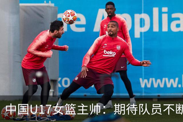 中国U17女篮主帅：期待队员不断成长 始终保持朝气蓬勃的状态