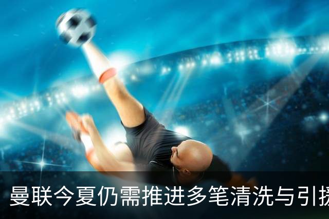 曼联今夏仍需推进多笔清洗与引援，卡里克体系补强进入关键期