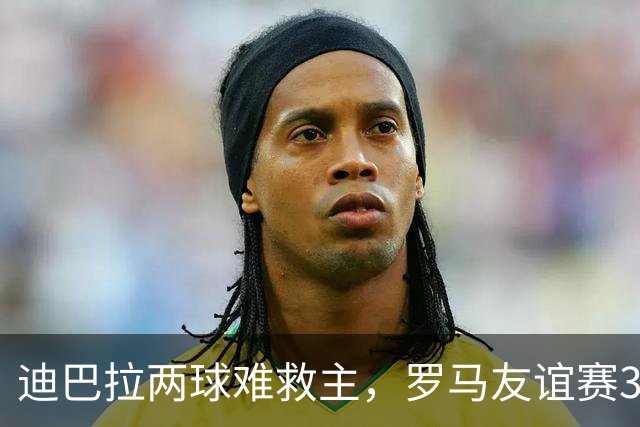 迪巴拉两球难救主，罗马友谊赛3球领先戛纳却遭红牌逆转